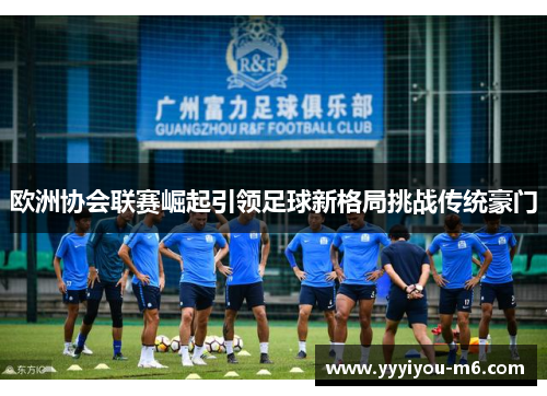 欧洲协会联赛崛起引领足球新格局挑战传统豪门