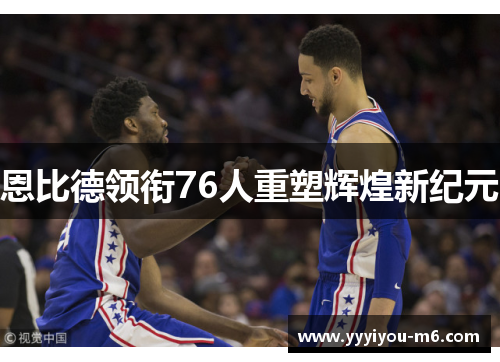 恩比德领衔76人重塑辉煌新纪元