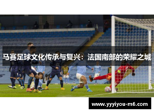 马赛足球文化传承与复兴：法国南部的荣耀之城