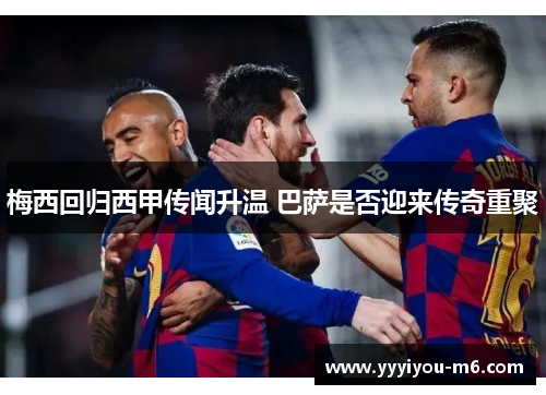 梅西回归西甲传闻升温 巴萨是否迎来传奇重聚
